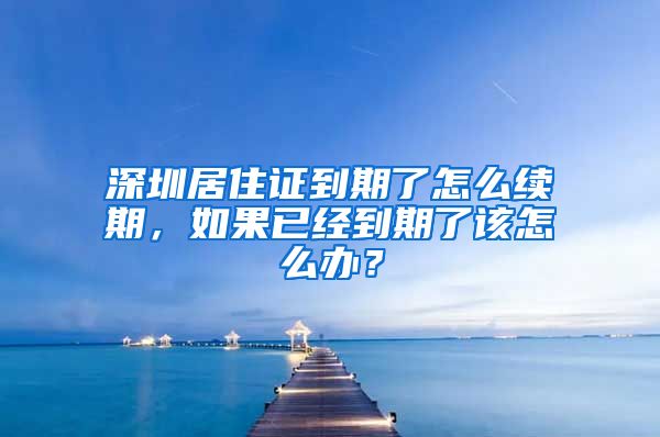 深圳居住证到期了怎么续期，如果已经到期了该怎么办？