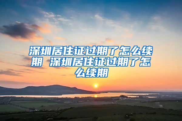 深圳居住证过期了怎么续期 深圳居住证过期了怎么续期