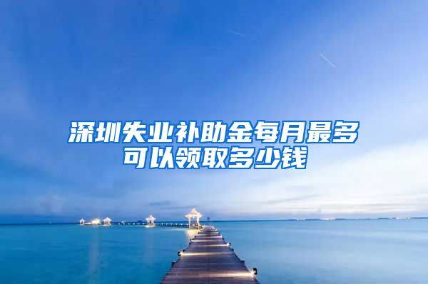 深圳失业补助金每月最多可以领取多少钱