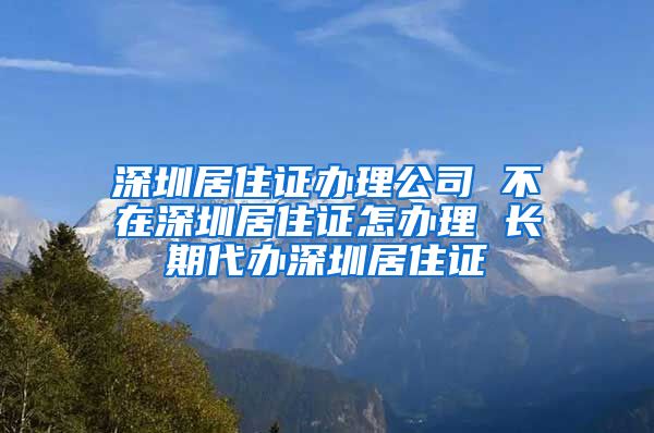 深圳居住证办理公司 不在深圳居住证怎办理 长期代办深圳居住证