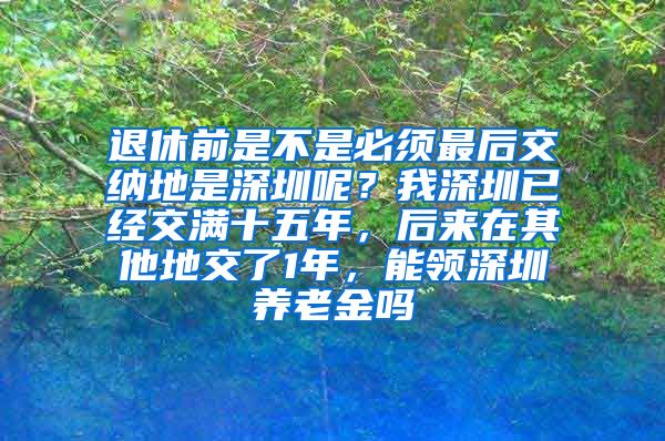 退休前是不是必须最后交纳地是深圳呢？我深圳已经交满十五年，后来在其他地交了1年，能领深圳养老金吗