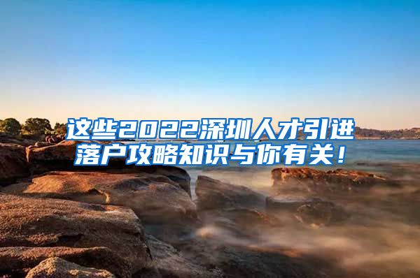 这些2022深圳人才引进落户攻略知识与你有关！