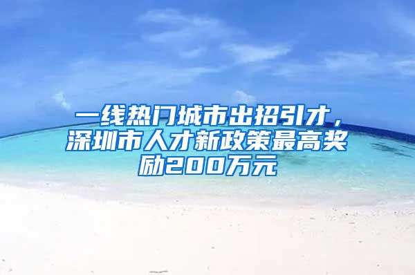 一线热门城市出招引才，深圳市人才新政策最高奖励200万元