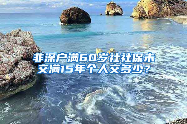 非深户满60岁社社保未交满15年个人交多少？