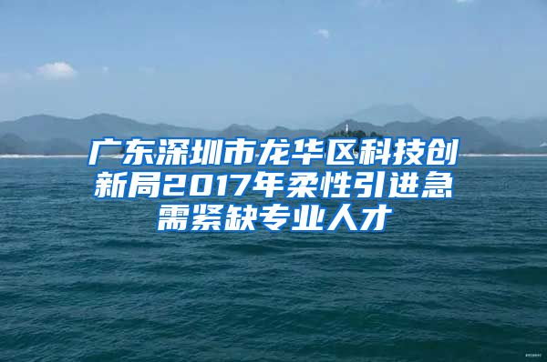 广东深圳市龙华区科技创新局2017年柔性引进急需紧缺专业人才