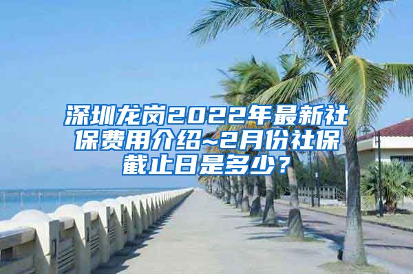 深圳龙岗2022年最新社保费用介绍~2月份社保截止日是多少？