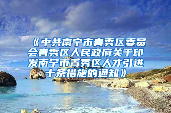 《中共南宁市青秀区委员会青秀区人民政府关于印发南宁市青秀区人才引进十条措施的通知》