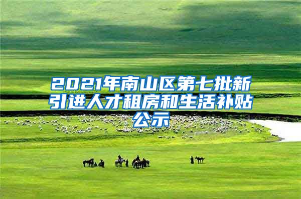 2021年南山区第七批新引进人才租房和生活补贴公示