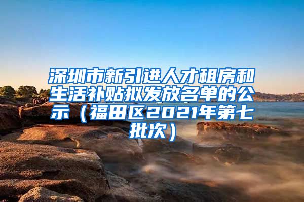 深圳市新引进人才租房和生活补贴拟发放名单的公示（福田区2021年第七批次）