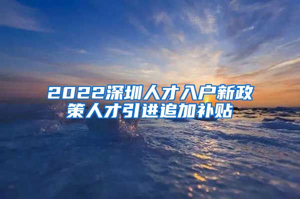 2022深圳人才入户新政策人才引进追加补贴