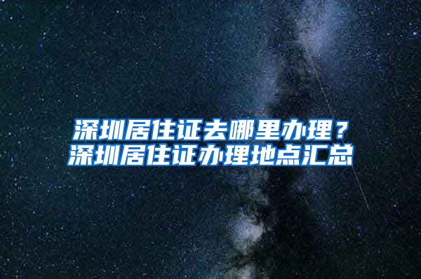 深圳居住证去哪里办理？深圳居住证办理地点汇总