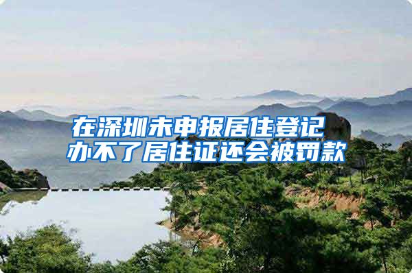 在深圳未申报居住登记 办不了居住证还会被罚款