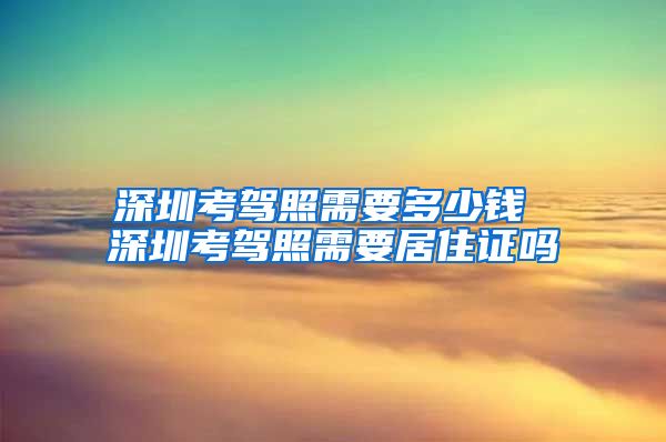 深圳考驾照需要多少钱 深圳考驾照需要居住证吗