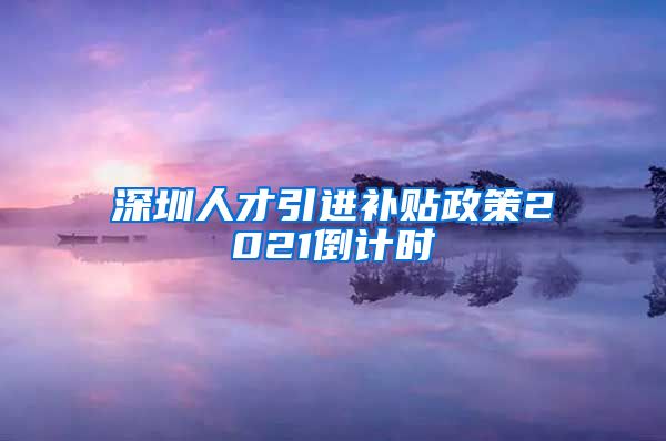 深圳人才引进补贴政策2021倒计时