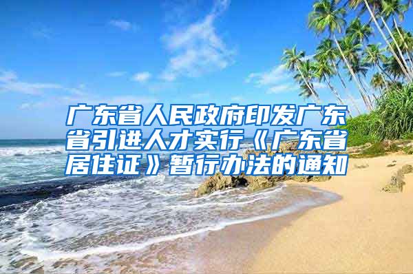 广东省人民政府印发广东省引进人才实行《广东省居住证》暂行办法的通知