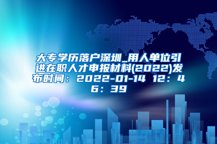 大专学历落户深圳_用人单位引进在职人才申报材料(2022)发布时间：2022-01-14 12：46：39