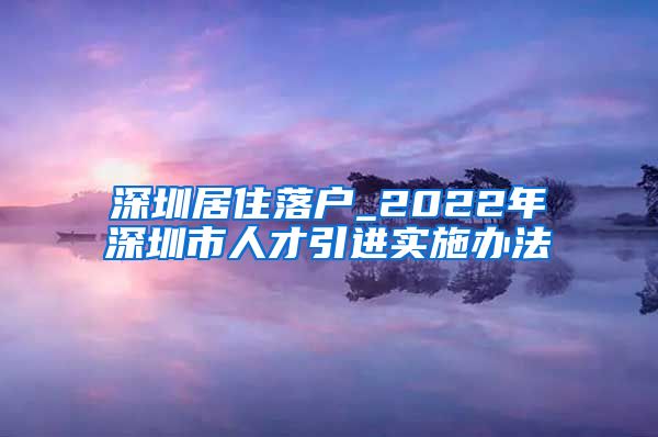 深圳居住落户_2022年深圳市人才引进实施办法