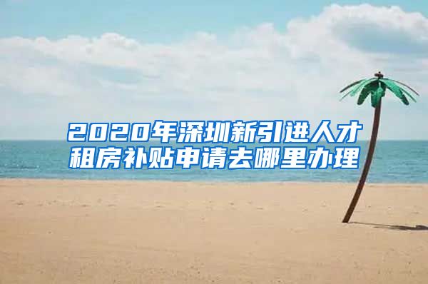 2020年深圳新引进人才租房补贴申请去哪里办理