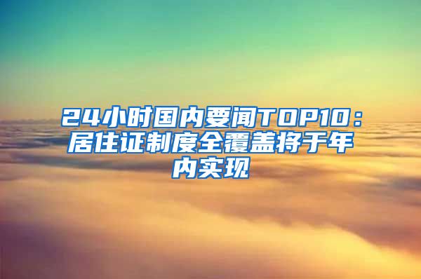 24小时国内要闻TOP10：居住证制度全覆盖将于年内实现