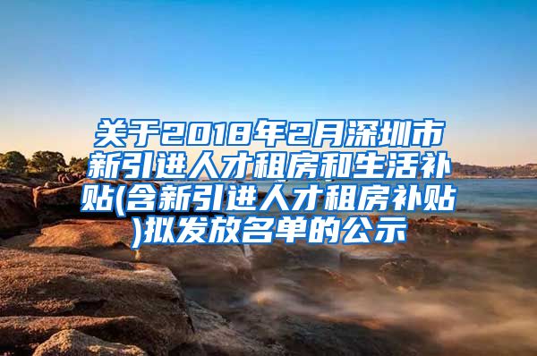 关于2018年2月深圳市新引进人才租房和生活补贴(含新引进人才租房补贴)拟发放名单的公示