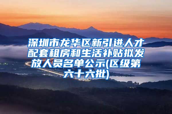 深圳市龙华区新引进人才配套租房和生活补贴拟发放人员名单公示(区级第六十六批)