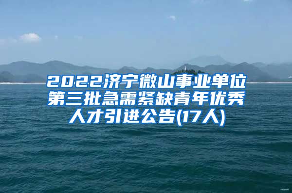 2022济宁微山事业单位第三批急需紧缺青年优秀人才引进公告(17人)