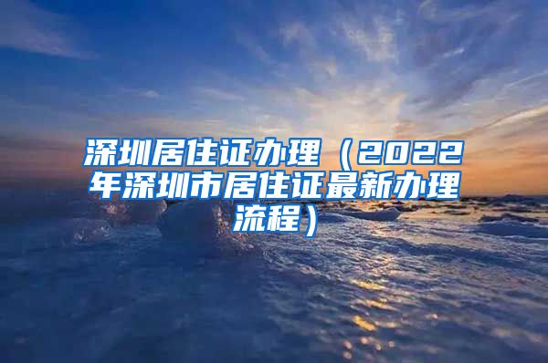 深圳居住证办理（2022年深圳市居住证最新办理流程）