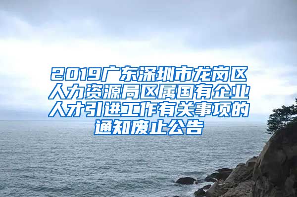 2019广东深圳市龙岗区人力资源局区属国有企业人才引进工作有关事项的通知废止公告