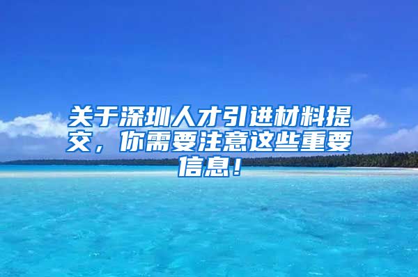 关于深圳人才引进材料提交，你需要注意这些重要信息！