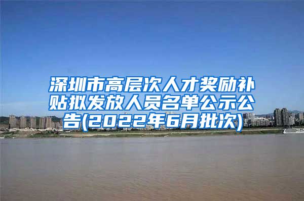 深圳市高层次人才奖励补贴拟发放人员名单公示公告(2022年6月批次)