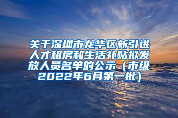 关于深圳市龙华区新引进人才租房和生活补贴拟发放人员名单的公示（市级2022年6月第一批）