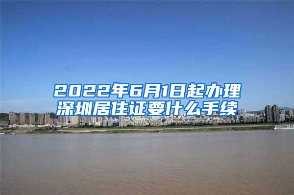 2022年6月1日起办理深圳居住证要什么手续