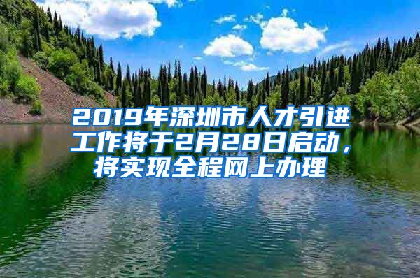 2019年深圳市人才引进工作将于2月28日启动，将实现全程网上办理