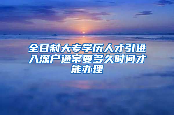 全日制大专学历人才引进入深户通常要多久时间才能办理