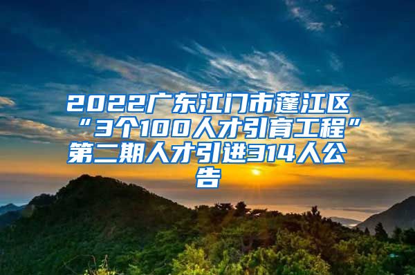 2022广东江门市蓬江区“3个100人才引育工程”第二期人才引进314人公告