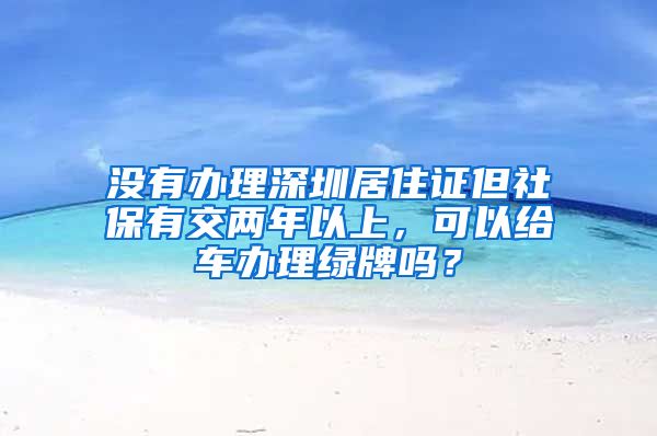 没有办理深圳居住证但社保有交两年以上，可以给车办理绿牌吗？