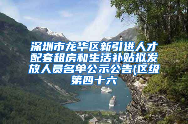 深圳市龙华区新引进人才配套租房和生活补贴拟发放人员名单公示公告(区级第四十六