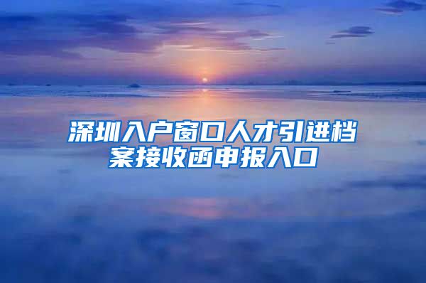 深圳入户窗口人才引进档案接收函申报入口