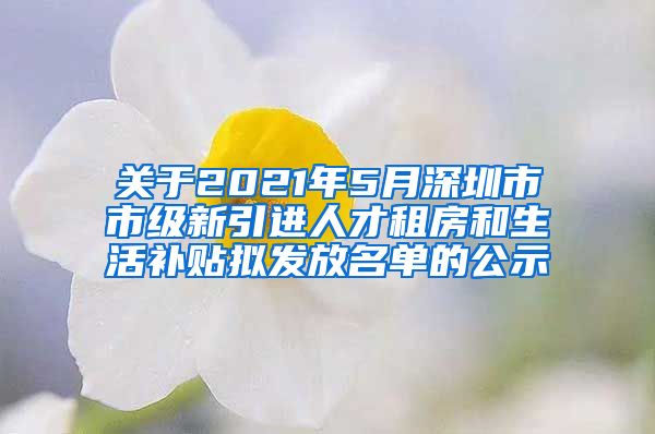 关于2021年5月深圳市市级新引进人才租房和生活补贴拟发放名单的公示