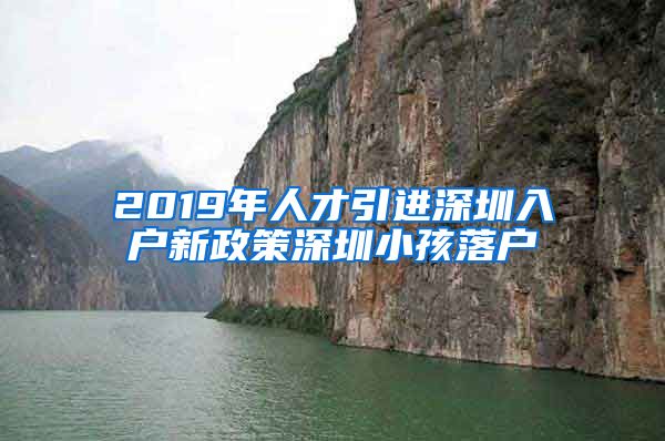 2019年人才引进深圳入户新政策深圳小孩落户