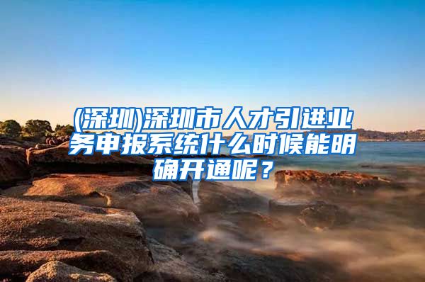 (深圳)深圳市人才引进业务申报系统什么时候能明确开通呢？