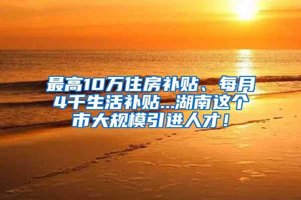 最高10万住房补贴、每月4千生活补贴...湖南这个市大规模引进人才！