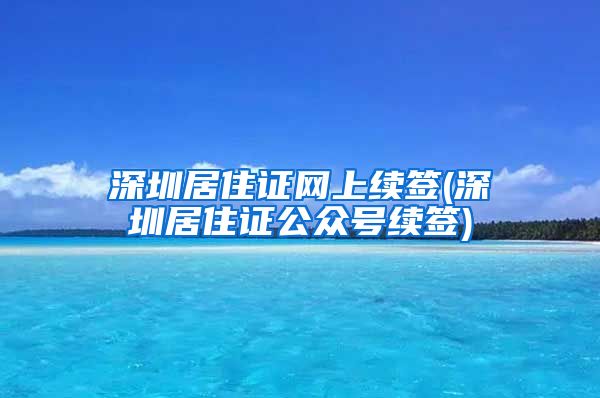 深圳居住证网上续签(深圳居住证公众号续签)