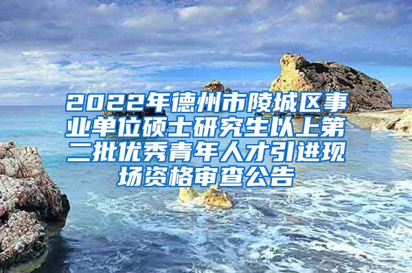 2022年德州市陵城区事业单位硕士研究生以上第二批优秀青年人才引进现场资格审查公告