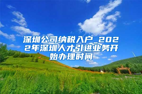 深圳公司纳税入户_2022年深圳人才引进业务开始办理时间