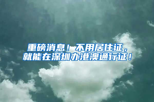 重磅消息！不用居住证，就能在深圳办港澳通行证！