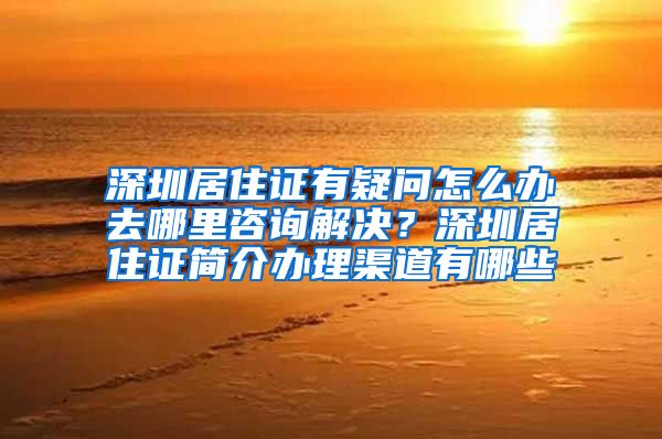 深圳居住证有疑问怎么办去哪里咨询解决？深圳居住证简介办理渠道有哪些