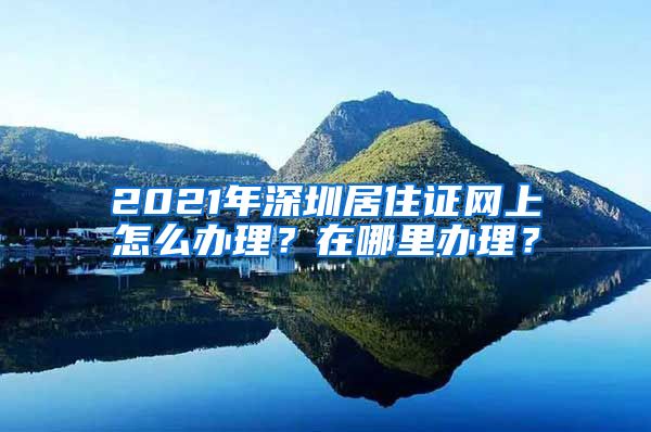 2021年深圳居住证网上怎么办理？在哪里办理？