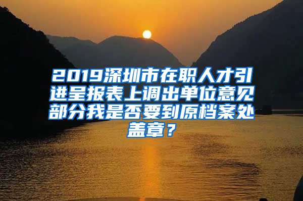 2019深圳市在职人才引进呈报表上调出单位意见部分我是否要到原档案处盖章？