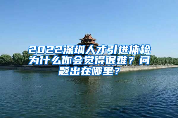 2022深圳人才引进体检为什么你会觉得很难？问题出在哪里？